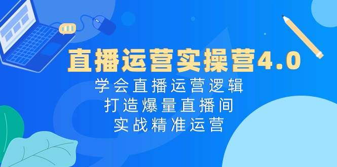 直播运营实操营4.0：学会直播运营逻辑，打造爆量直播间，实战精准运营-资源智库