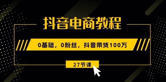 抖音电商教程：0基础，0粉丝，抖音带货100万（27节视频课）-资源智库