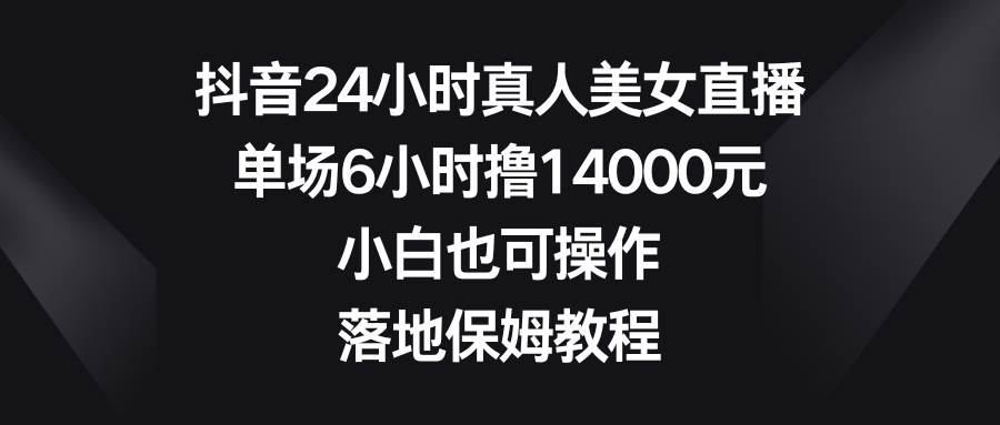 抖音24小时真人美女直播，单场6小时撸14000元，小白也可操作，落地保姆教程-资源智库