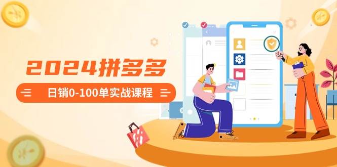 2024拼多多日销0-100单实战课程：新手注册开店到日销100单整套流程-资源智库