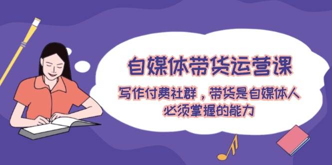 自媒体带货运营课:写作付费社群,带货是自媒体人必须掌握的能力-资源智库