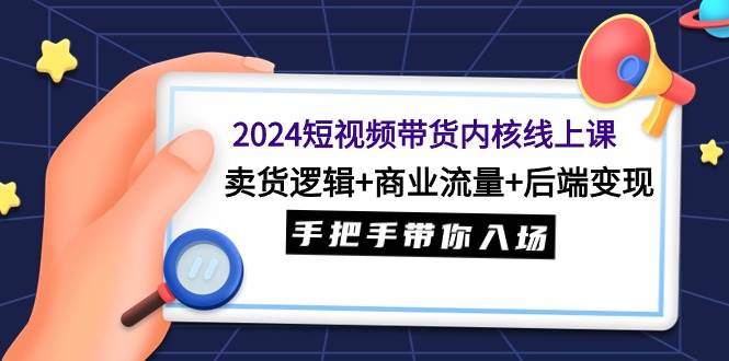 2024短视频带货内核线上课：卖货逻辑+商业流量+后端变现，手把手带你入场-资源智库