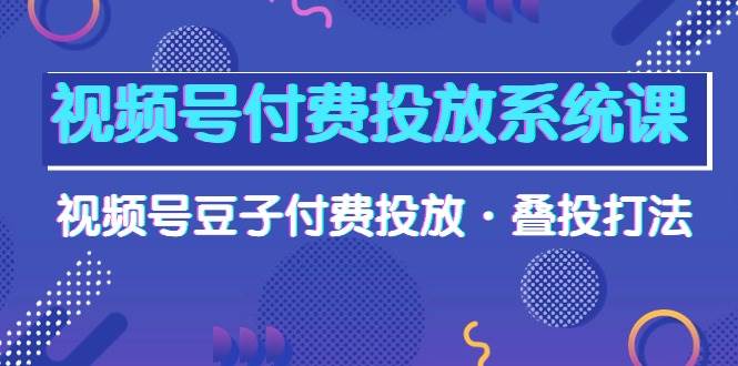 视频号付费投放系统课，视频号豆子付费投放·叠投打法（高清视频课）-资源智库