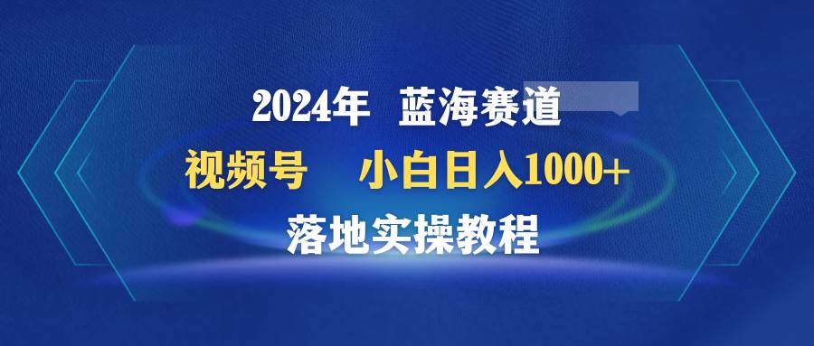 2024年蓝海赛道 视频号  小白日入1000+ 落地实操教程-资源智库