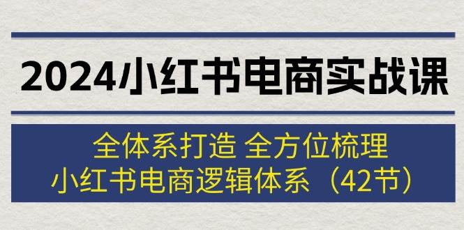 2024小红书电商实战课：全体系打造 全方位梳理 小红书电商逻辑体系 (42节)-资源智库