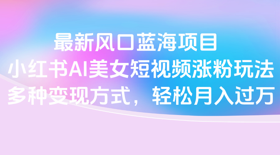 最新风口蓝海项目，小红书AI美女短视频涨粉玩法，多种变现方式轻松月入过万-资源智库