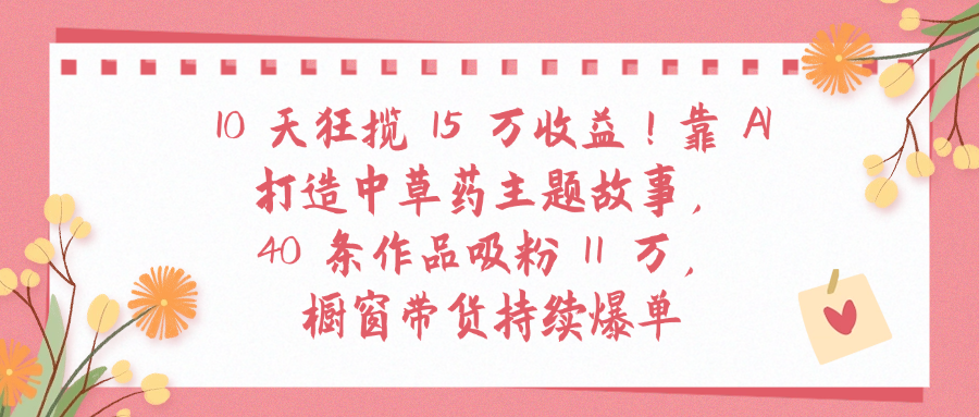 10天狂揽 15 万收益!靠 A打造中草药主题故事40 条作品吸粉11万橱窗带货持续爆单-资源智库