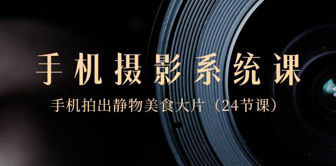 0基础-手机摄影系统课，手机拍出静物美食大片（24节课）-资源智库