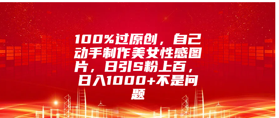 100%过原创，自己动手制作美女性感图片，日引S粉上百，日入1000+不是问题-资源智库