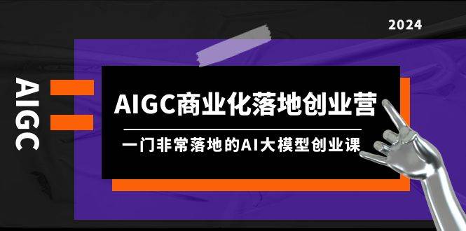 AIGC-商业化落地创业营，一门非常落地的AI大模型创业课（8节课+资料）-资源智库