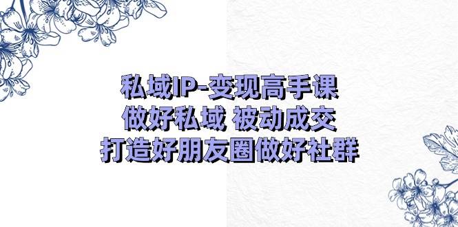 私域IP-变现高手课：做好私域 被动成交，打造好朋友圈做好社群（18节）-资源智库