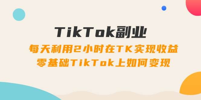 TikTok副业：每天利用2小时在TK实现收益，零基础TikTok上如何变现，34节程-资源智库