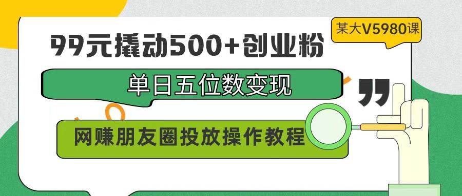 99元撬动500+创业粉，单日五位数变现，网赚朋友圈投放操作教程价值5980！-资源智库