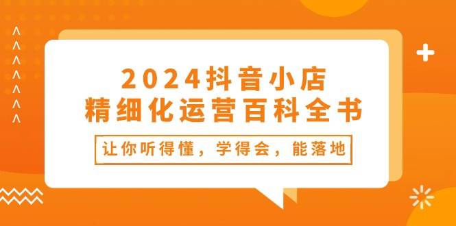 2024抖音小店-精细化运营百科全书：让你听得懂，学得会，能落地（34节课）-资源智库
