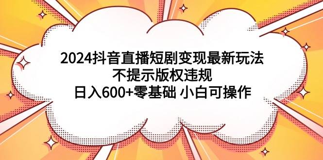 2024抖音直播短剧变现最新玩法，不提示版权违规 日入600+零基础 小白可操作-资源智库