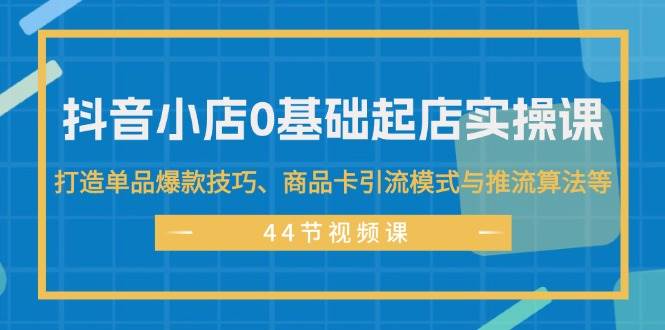 抖音小店0基础起店实操课，打造单品爆款技巧、商品卡引流模式与推流算法等-资源智库