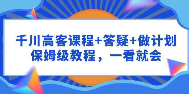千川 高客课程+答疑+做计划，保姆级教程，一看就会-资源智库