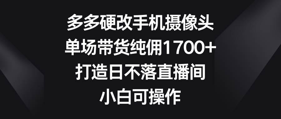 多多硬改手机摄像头，单场带货纯佣1700+，打造日不落直播间，小白可操作-资源智库