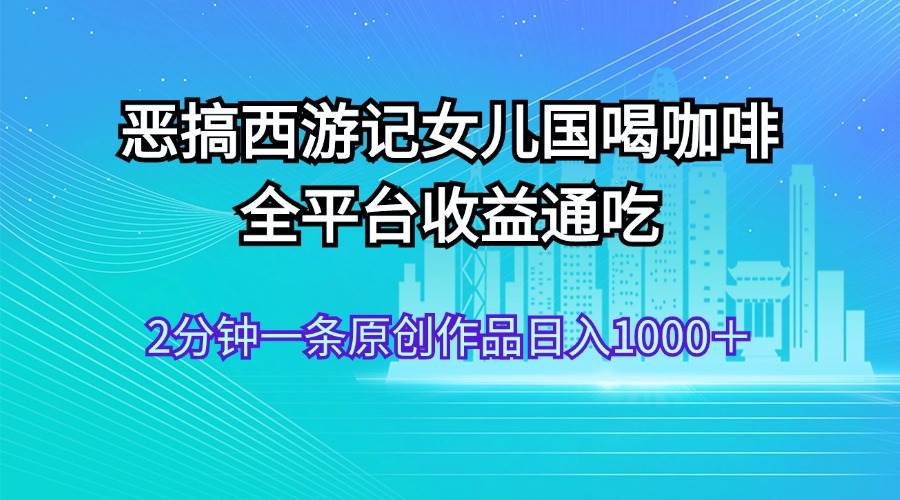恶搞西游记女儿国喝咖啡 全平台收益通吃 2分钟一条原创作品日入1000＋-资源智库