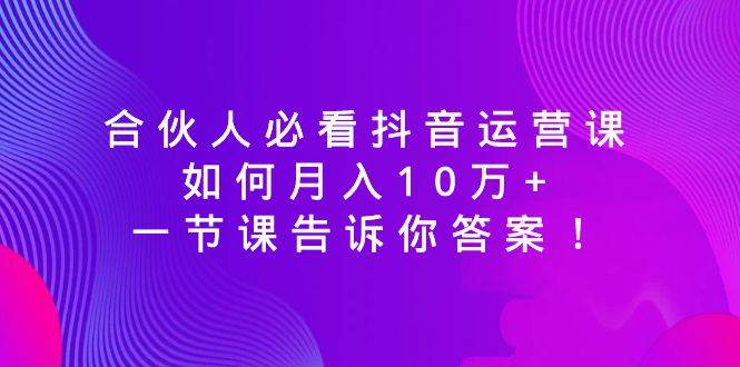合伙人必看抖音运营课，如何月入10万+，一节课告诉你答案！-资源智库