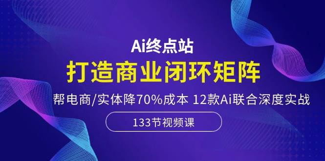 Ai终点站，打造商业闭环矩阵，帮电商/实体降70%成本，12款Ai联合深度实战-资源智库
