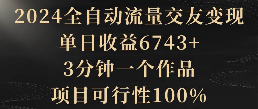 2024全自动流量交友变现，单日收益6743+，3分钟一个作品，项目可行性100%-资源智库